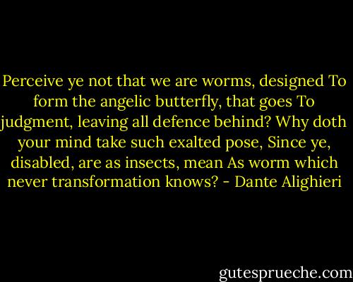Perceive ye not that we are worms, designed<br />To form the angelic butterfly, that goes<br />To judgment, leaving all defence behind?<br />Why doth your mind take such exalted pose,<br />Since ye, disabled, are as insects, mean<br />As worm which never transformation knows? - Dante Alighieri