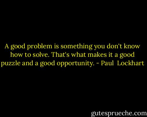 A good problem is something you don't know how to solve. That's what makes it a good puzzle and a good opportunity. - Paul  Lockhart