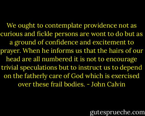 We ought to contemplate providence not as curious and fickle persons are wont to do but as a ground of confidence and excitement to prayer. When he informs us that the hairs of our head are all numbered it is not to encourage trivial speculations but to instruct us to depend on the fatherly care of God which is exercised over these frail bodies. - John Calvin