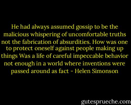 He had always assumed gossip to be the malicious whispering of uncomfortable truths not the fabrication of absurdities. How was one to protect oneself against people making up things Was a life of careful impeccable behavior not enough in a world where inventions were passed around as fact - Helen Simonson