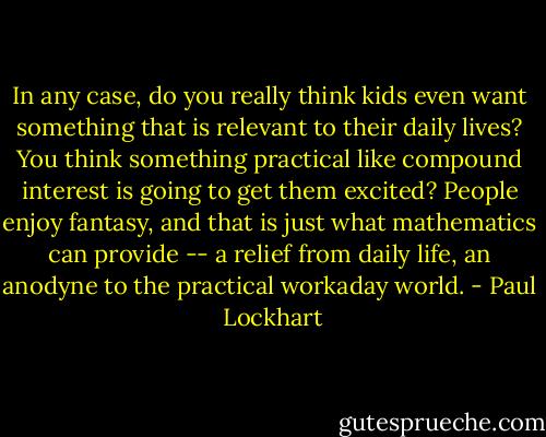In any case, do you really think kids even want something that is relevant to their daily lives? You think something practical like compound interest is going to get them excited? People enjoy fantasy, and that is just what mathematics can provide -- a relief from daily life, an anodyne to the practical workaday world. - Paul  Lockhart