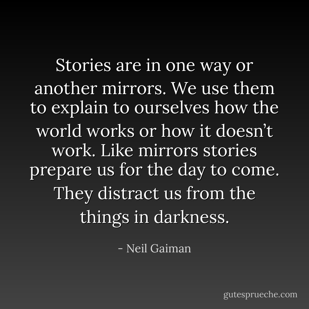 Stories are in one way or another mirrors. We use them to explain to ourselves how the world works or how it doesn’t work. Like mirrors stories prepare us for the day to come. They distract us from the things in darkness. - Neil Gaiman
