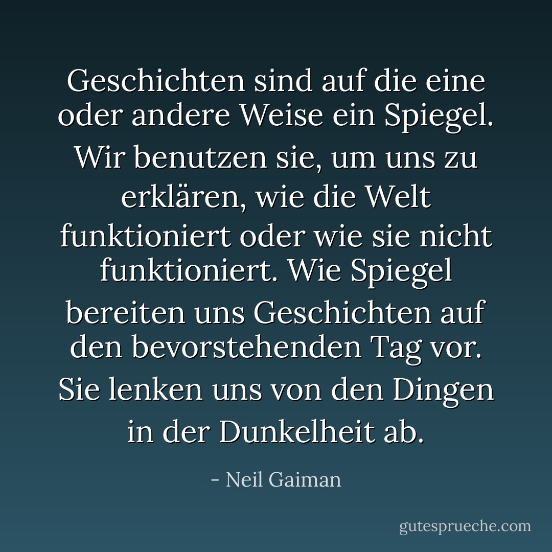 Geschichten sind auf die eine oder andere Weise ein Spiegel. Wir benutzen sie, um uns zu erklären, wie die Welt funktioniert oder wie sie nicht funktioniert. Wie Spiegel bereiten uns Geschichten auf den bevorstehenden Tag vor. Sie lenken uns von den Dingen in der Dunkelheit ab. - Neil Gaiman<