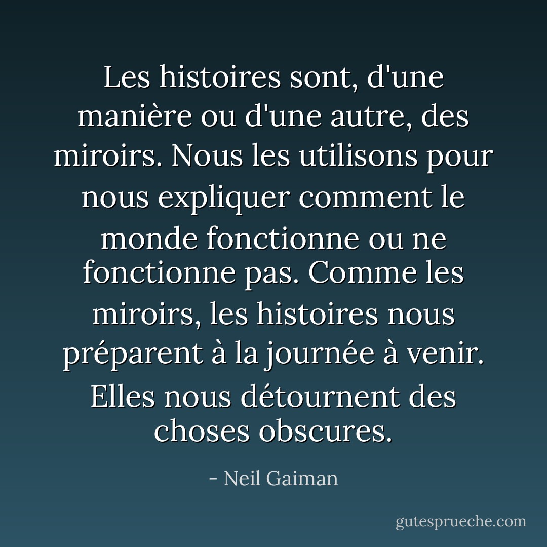 Les histoires sont, d'une manière ou d'une autre, des miroirs. Nous les utilisons pour nous expliquer comment le monde fonctionne ou ne fonctionne pas. Comme les miroirs, les histoires nous préparent à la journée à venir. Elles nous détournent des choses obscures. - Neil Gaiman