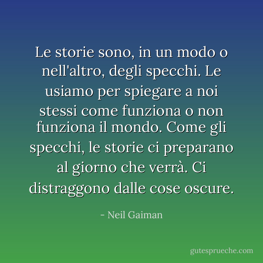 Le storie sono, in un modo o nell'altro, degli specchi. Le usiamo per spiegare a noi stessi come funziona o non funziona il mondo. Come gli specchi, le storie ci preparano al giorno che verrà. Ci distraggono dalle cose oscure. - Neil Gaiman