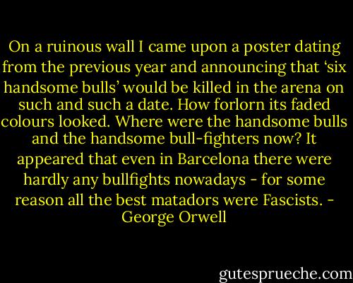 On a ruinous wall I came upon a poster dating from the previous year and announcing that ‘six handsome bulls’ would be killed in the arena on such and such a date. How forlorn its faded colours looked. Where were the handsome bulls and the handsome bull-fighters now? It appeared that even in Barcelona there were hardly any bullfights nowadays - for some reason all the best matadors were Fascists. - George Orwell