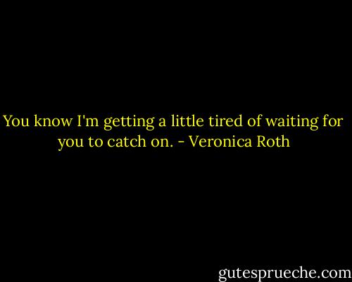 You know I'm getting a little tired of waiting for you to catch on. - Veronica Roth