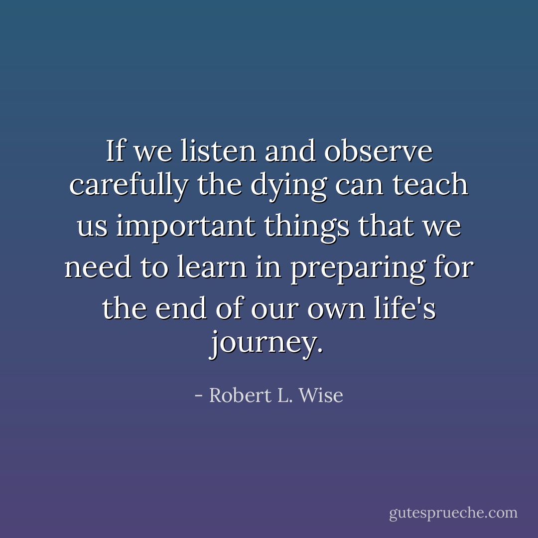 If we listen and observe carefully the dying can teach us important things that we need to learn in preparing for the end of our own life's journey. - Robert L. Wise