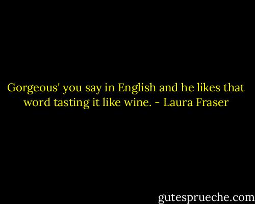 Gorgeous' you say in English and he likes that word tasting it like wine. - Laura Fraser
