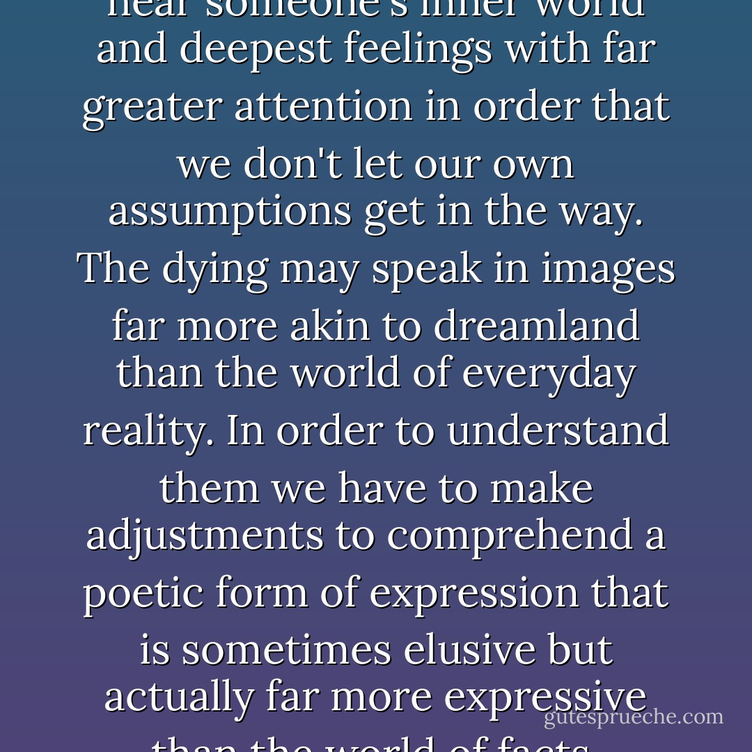 .....listening means learning to hear someone's inner world and deepest feelings with far greater attention in order that we don't let our own assumptions get in the way. The dying may speak in images far more akin to dreamland than the world of everyday reality. In order to understand them we have to make adjustments to comprehend a poetic form of expression that is sometimes elusive but actually far more expressive than the world of facts. - Robert L. Wise