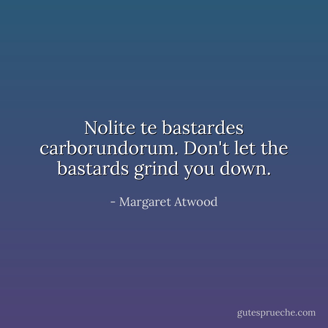 Nolite te bastardes carborundorum. Don't let the bastards grind you down. - Margaret Atwood