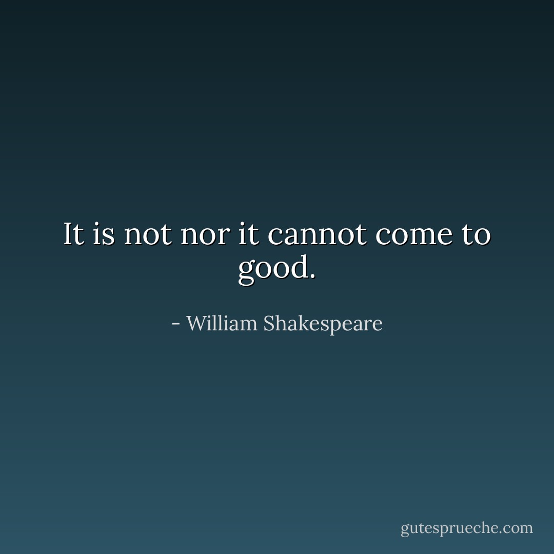 It is not nor it cannot come to good. - William Shakespeare