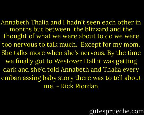 Annabeth Thalia and I hadn't seen each other in months but between<br /> the blizzard and the thought of what we were about to do we were too nervous to talk much.<br /> Except for my mom. She talks more when she's nervous. By the time we finally got to Westover Hall it was getting dark and she'd told Annabeth and Thalia every embarrassing baby story there was to tell about me. - Rick Riordan