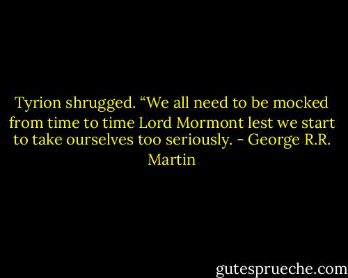 Tyrion shrugged. “We all need to be mocked from time to time Lord Mormont lest we start to take ourselves too seriously. - George R.R. Martin