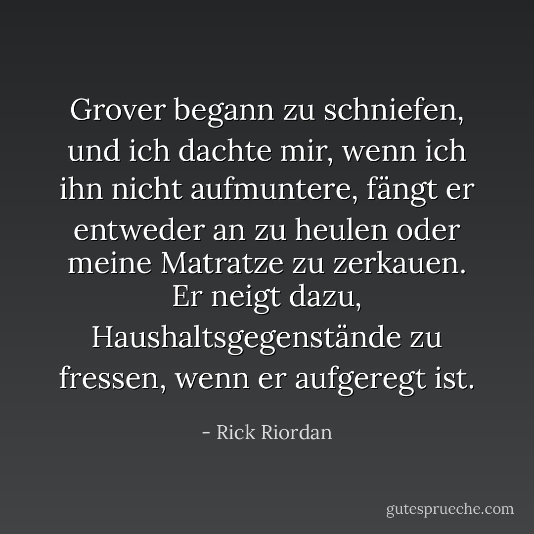 Grover begann zu schniefen, und ich dachte mir, wenn ich ihn nicht aufmuntere, fängt er entweder an zu heulen oder meine Matratze zu zerkauen. Er neigt dazu, Haushaltsgegenstände zu fressen, wenn er aufgeregt ist. - Rick Riordan<