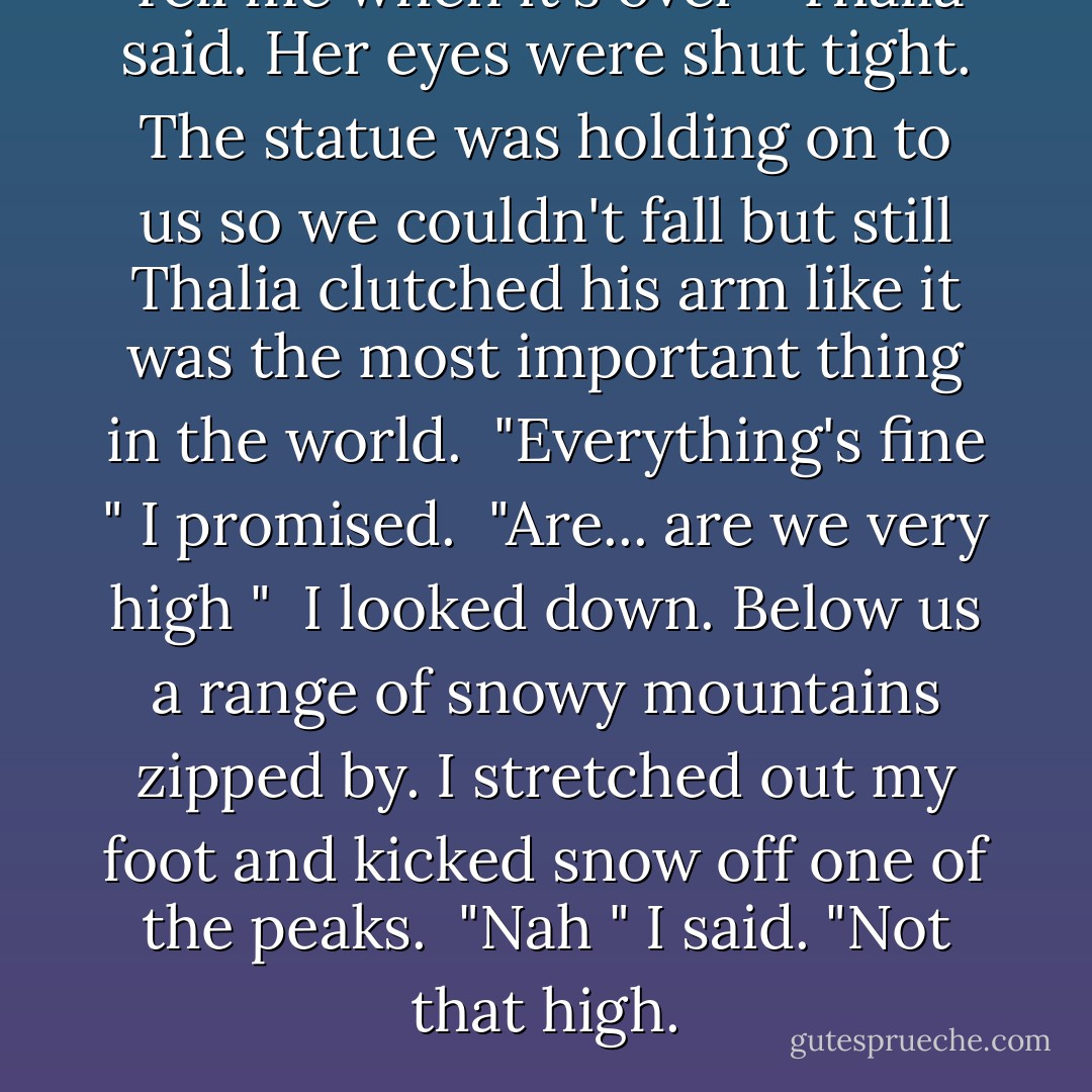 Tell me when it's over " Thalia said. Her eyes were shut tight. The statue was holding on to us so we couldn't fall but still Thalia clutched his arm like it was the most important thing in the world.<br /> "Everything's fine " I promised.<br /> "Are... are we very high "<br /> I looked down. Below us a range of snowy mountains zipped by. I stretched out my foot and kicked snow off one of the peaks.<br /> "Nah " I said. "Not that high. - Rick Riordan