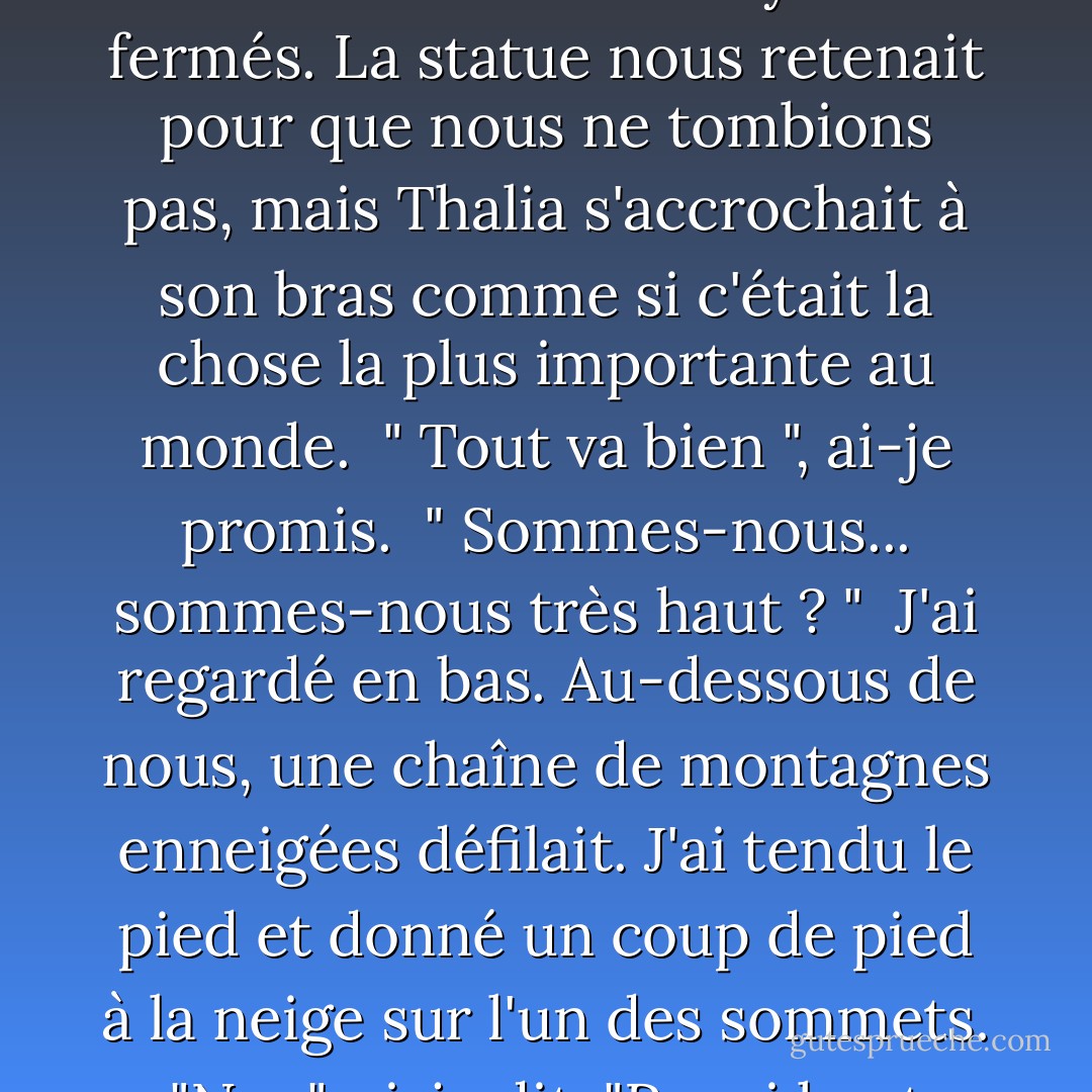 Dis-moi quand c'est fini" dit Thalia. Elle avait les yeux fermés. La statue nous retenait pour que nous ne tombions pas, mais Thalia s'accrochait à son bras comme si c'était la chose la plus importante au monde.<br /> " Tout va bien ", ai-je promis.<br /> " Sommes-nous... sommes-nous très haut ? "<br /> J'ai regardé en bas. Au-dessous de nous, une chaîne de montagnes enneigées défilait. J'ai tendu le pied et donné un coup de pied à la neige sur l'un des sommets.<br /> "Non", ai-je dit. "Pas si haut. - Rick Riordan