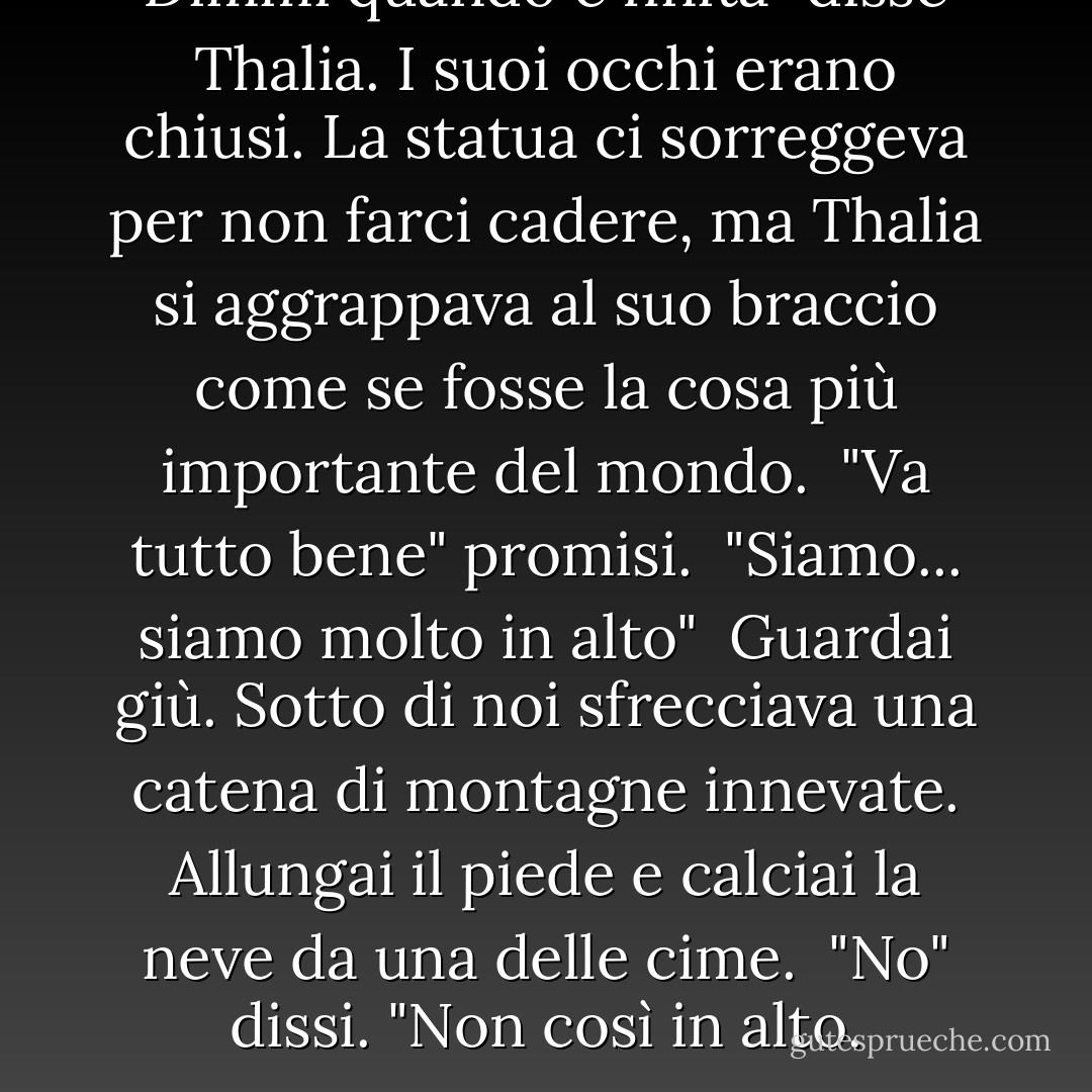 Dimmi quando è finita" disse Thalia. I suoi occhi erano chiusi. La statua ci sorreggeva per non farci cadere, ma Thalia si aggrappava al suo braccio come se fosse la cosa più importante del mondo.<br /> "Va tutto bene" promisi.<br /> "Siamo... siamo molto in alto"<br /> Guardai giù. Sotto di noi sfrecciava una catena di montagne innevate. Allungai il piede e calciai la neve da una delle cime.<br /> "No" dissi. "Non così in alto. - Rick Riordan