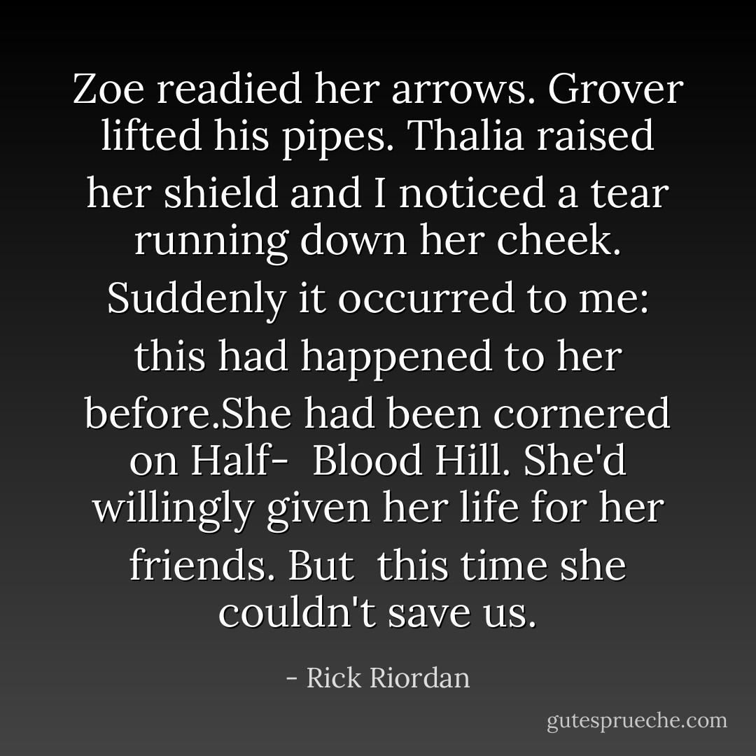Zoe readied her arrows. Grover lifted his pipes. Thalia raised her shield and I noticed a tear running down her cheek. Suddenly it occurred to me: this had happened to her before.She had been cornered on Half-<br /> Blood Hill. She'd willingly given her life for her friends. But<br /> this time she couldn't save us. - Rick Riordan