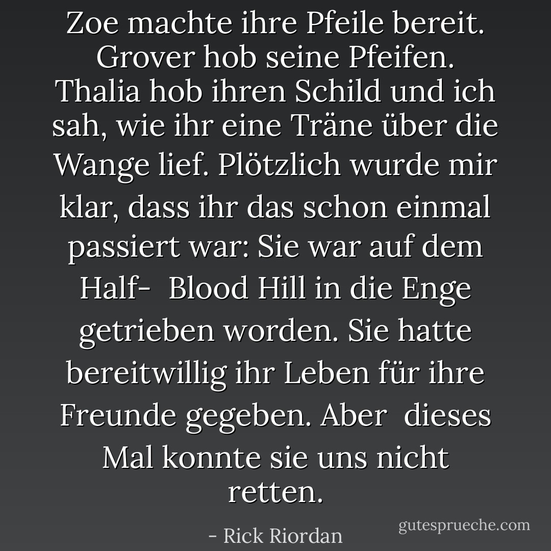 Zoe machte ihre Pfeile bereit. Grover hob seine Pfeifen. Thalia hob ihren Schild und ich sah, wie ihr eine Träne über die Wange lief. Plötzlich wurde mir klar, dass ihr das schon einmal passiert war: Sie war auf dem Half-<br /> Blood Hill in die Enge getrieben worden. Sie hatte bereitwillig ihr Leben für ihre Freunde gegeben. Aber<br /> dieses Mal konnte sie uns nicht retten. - Rick Riordan<
