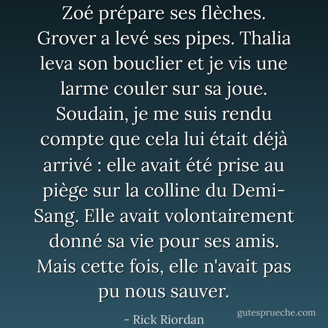 Zoé prépare ses flèches. Grover a levé ses pipes. Thalia leva son bouclier et je vis une larme couler sur sa joue. Soudain, je me suis rendu compte que cela lui était déjà arrivé : elle avait été prise au piège sur la colline du Demi-<br />Sang. Elle avait volontairement donné sa vie pour ses amis. Mais cette fois, elle n'avait pas pu nous sauver. - Rick Riordan