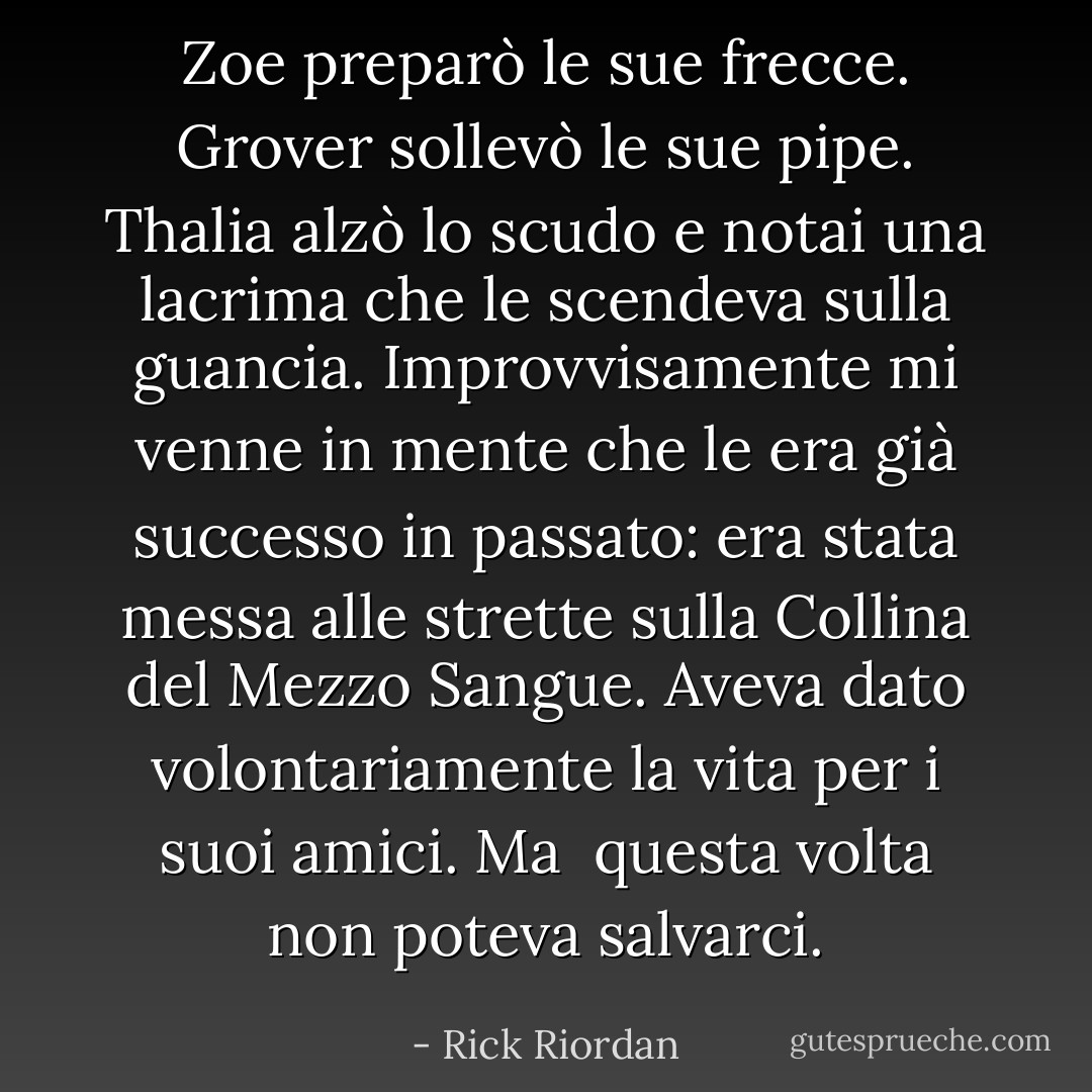 Zoe preparò le sue frecce. Grover sollevò le sue pipe. Thalia alzò lo scudo e notai una lacrima che le scendeva sulla guancia. Improvvisamente mi venne in mente che le era già successo in passato: era stata messa alle strette sulla Collina del Mezzo Sangue. Aveva dato volontariamente la vita per i suoi amici. Ma<br /> questa volta non poteva salvarci. - Rick Riordan