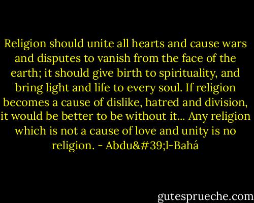 Religion should unite all hearts and cause wars and disputes to vanish from the face of the earth; it should give birth to spirituality, and bring light and life to every soul. If religion becomes a cause of dislike, hatred and division, it would be better to be without it... Any religion which is not a cause of love and unity is no religion. - Abdu'l-Bahá