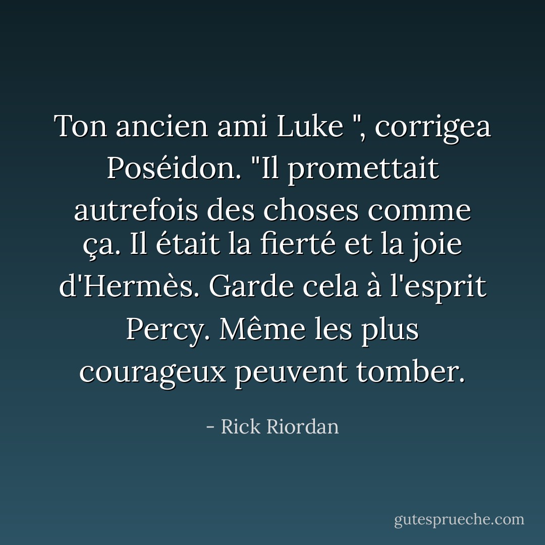 Ton ancien ami Luke ", corrigea Poséidon. "Il promettait autrefois des choses comme ça. Il était la fierté et la joie d'Hermès. Garde cela à l'esprit Percy. Même les plus courageux peuvent tomber. - Rick Riordan