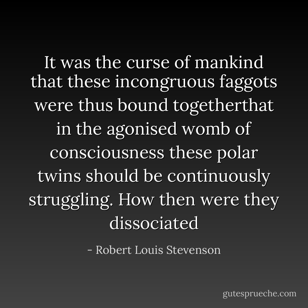 It was the curse of mankind that these incongruous faggots were thus bound togetherthat in the agonised womb of consciousness these polar twins should be continuously struggling. How then were they dissociated - Robert Louis Stevenson