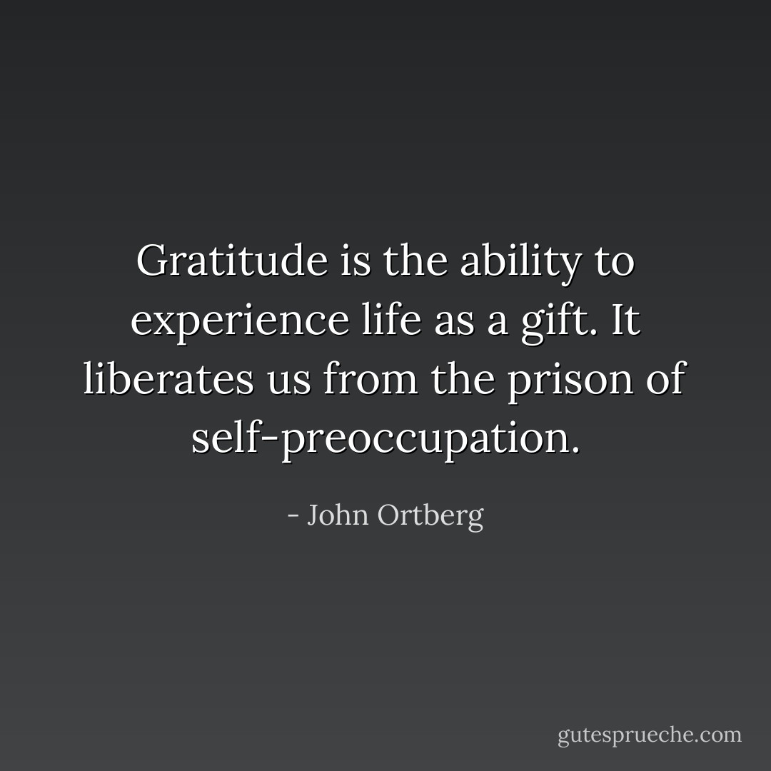 Gratitude is the ability to experience life as a gift. It liberates us from the prison of self-preoccupation. - John Ortberg