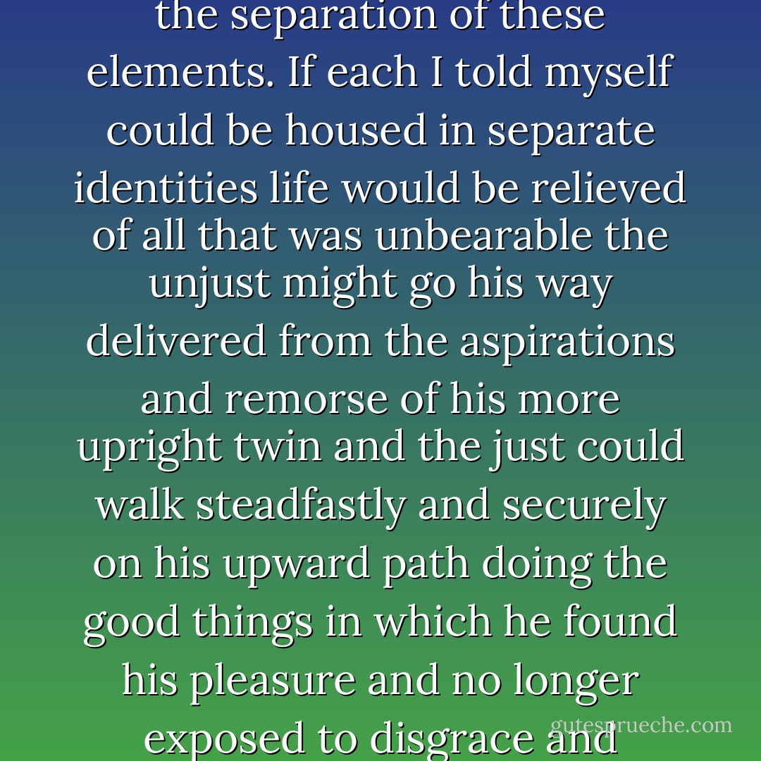 I had learned to dwell with pleasure as a beloved daydream on the<br /> thought of the separation of these elements. If each I told myself could be housed in separate identities life would be relieved of all that was unbearable the unjust might go his way delivered from the aspirations and remorse of his more upright twin and the just could walk steadfastly and securely on his upward path doing the good things in which he found his pleasure and no longer exposed to disgrace and penitence by the hands of this extraneous evil. - Robert Louis Stevenson