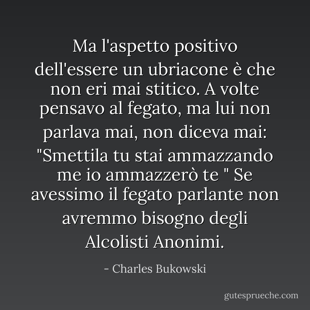 Ma l'aspetto positivo dell'essere un ubriacone è che non eri mai stitico. A volte pensavo al fegato, ma lui non parlava mai, non diceva mai: "Smettila tu stai ammazzando me io ammazzerò te " Se avessimo il fegato parlante non avremmo bisogno degli Alcolisti Anonimi. - Charles Bukowski