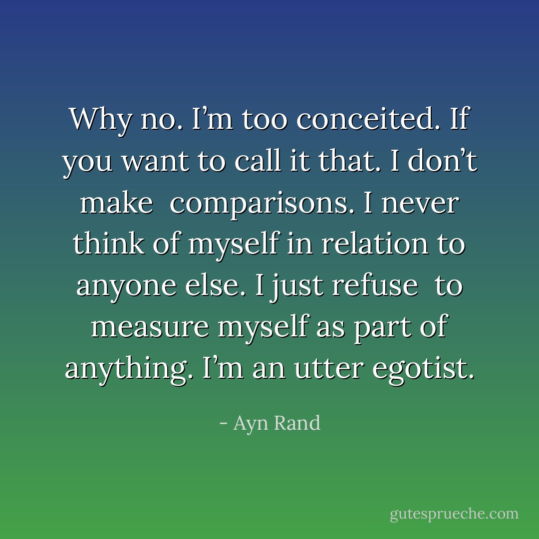 Why no. I’m too conceited. If you want to call it that. I don’t make<br /> comparisons. I never think of myself in relation to anyone else. I just refuse<br /> to measure myself as part of anything. I’m an utter egotist. - Ayn Rand