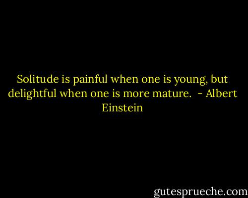 Solitude is painful when one is young, but delightful when one is more mature.  - Albert Einstein