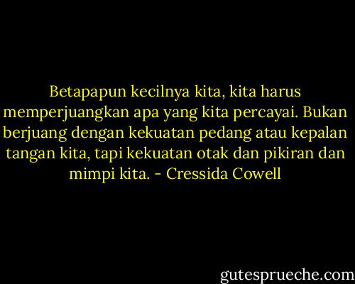 Betapapun kecilnya kita, kita harus memperjuangkan apa yang kita percayai. Bukan berjuang dengan kekuatan pedang atau kepalan tangan kita, tapi kekuatan otak dan pikiran dan mimpi kita. - Cressida Cowell