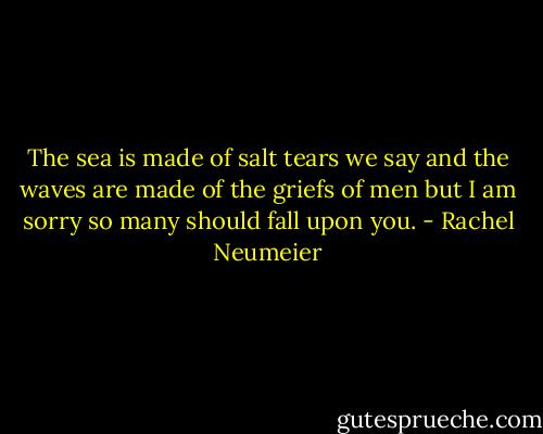 The sea is made of salt tears we say and the waves are made of the griefs of men but I am sorry so many should fall upon you. - Rachel Neumeier