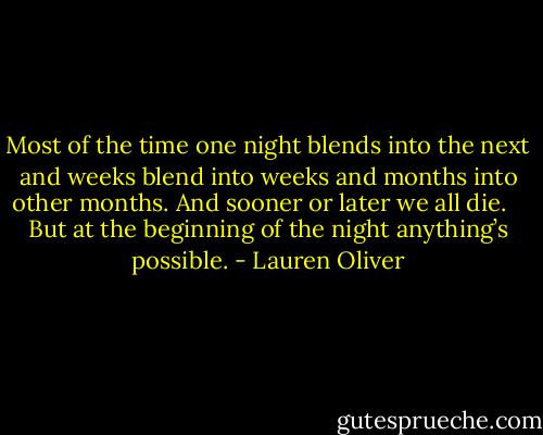 Most of the time one night blends into the next and weeks blend into weeks and months into other months. And sooner or later we all die.<br /> <br /> But at the beginning of the night anything’s possible. - Lauren Oliver
