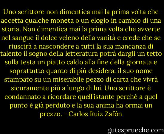 Uno scrittore non dimentica mai la prima volta che accetta qualche moneta o un elogio in cambio di una storia. Non dimentica mai la prima volta che avverte nel sangue il dolce veleno della vanità e crede che se riuscirà a nascondere a tutti la sua mancanza di talento il sogno della letteratura potrà dargli un tetto sulla testa un piatto caldo alla fine della giornata e soprattutto quanto di più desidera: il suo nome stampato su un miserabile pezzo di carta che vivrà sicuramente più a lungo di lui. Uno scrittore è condannato a ricordare quell’istante perché a quel punto è già perduto e la sua anima ha ormai un prezzo. - Carlos Ruiz Zafón