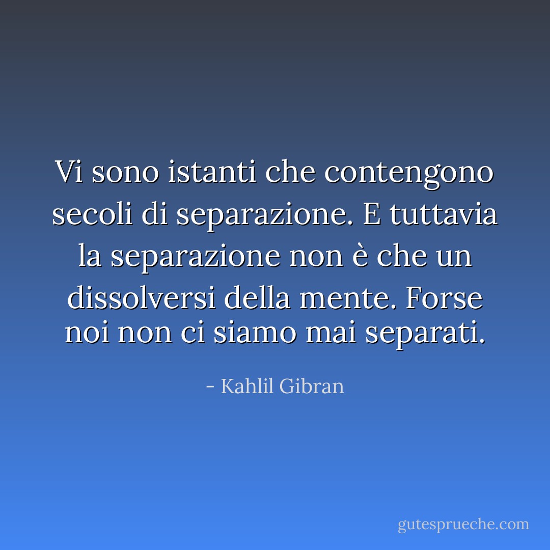Vi sono istanti che contengono secoli di separazione. E tuttavia la separazione non è che un dissolversi della mente. Forse noi non ci siamo mai separati. - Kahlil Gibran