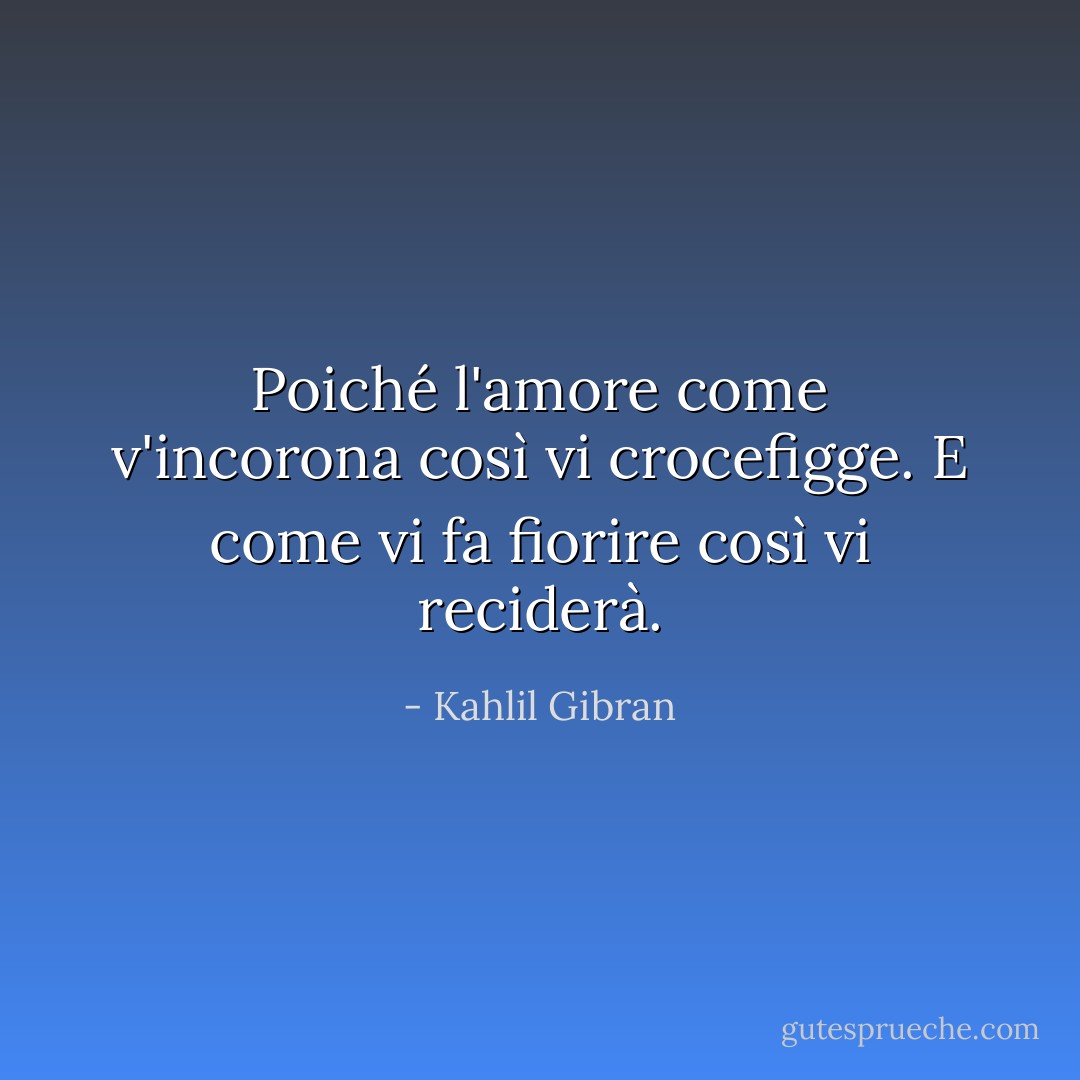 Poiché l'amore come v'incorona così vi crocefigge. E come vi fa fiorire così vi reciderà. - Kahlil Gibran
