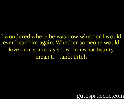 I wondered where he was now whether I would ever hear him again. Whether someone would love him, someday show him what beauty mean't. - Janet Fitch