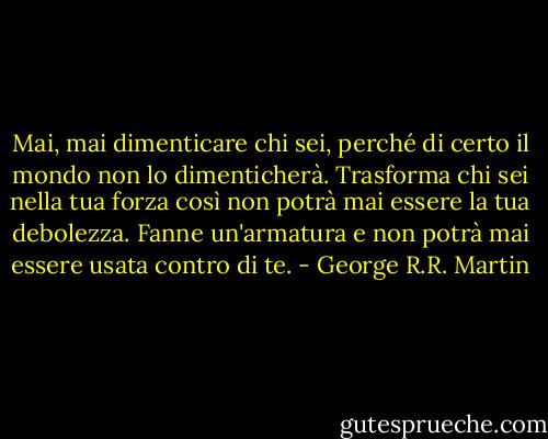 Mai, mai dimenticare chi sei, perché di certo il mondo non lo dimenticherà. Trasforma chi sei nella tua forza così non potrà mai essere la tua debolezza. Fanne un'armatura e non potrà mai essere usata contro di te. - George R.R. Martin