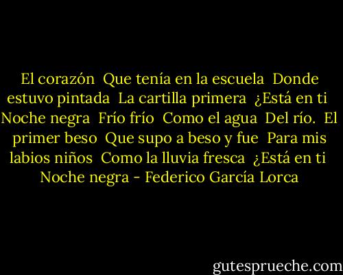 El corazón <br />Que tenía en la escuela <br />Donde estuvo pintada <br />La cartilla primera <br />¿Está en ti <br />Noche negra <br />Frío frío <br />Como el agua <br />Del río. <br />El primer beso <br />Que supo a beso y fue <br />Para mis labios niños <br />Como la lluvia fresca <br />¿Está en ti <br />Noche negra - Federico García Lorca