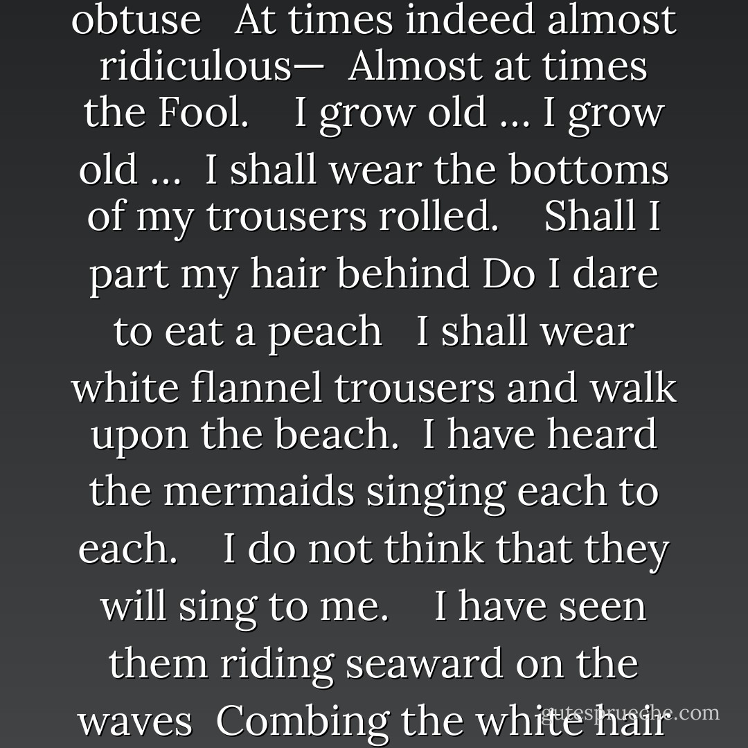 No I am not Prince Hamlet nor was meant to be <br /> Am an attendant lord one that will do<br /> To swell a progress start a scene or two <br /> Advise the prince no doubt an easy tool <br /> Deferential glad to be of use <br /> Politic cautious and meticulous <br /> Full of high sentence but a bit obtuse <br /> At times indeed almost ridiculous—<br /> Almost at times the Fool.<br /> <br /> I grow old … I grow old …<br /> I shall wear the bottoms of my trousers rolled.<br /> <br /> Shall I part my hair behind Do I dare to eat a peach <br /> I shall wear white flannel trousers and walk upon the beach.<br /> I have heard the mermaids singing each to each.<br /> <br /> I do not think that they will sing to me.<br /> <br /> I have seen them riding seaward on the waves<br /> Combing the white hair of the waves blown back<br /> When the wind blows the water white and black.<br /> <br /> We have lingered in the chambers of the sea<br /> By sea-girls wreathed with seaweed red and brown<br /> Till human voices wake us and we drown. - T.S. Eliot