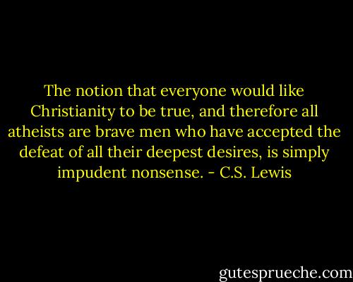 The notion that everyone would like Christianity to be true, and therefore all atheists are brave men who have accepted the defeat of all their deepest desires, is simply impudent nonsense. - C.S. Lewis