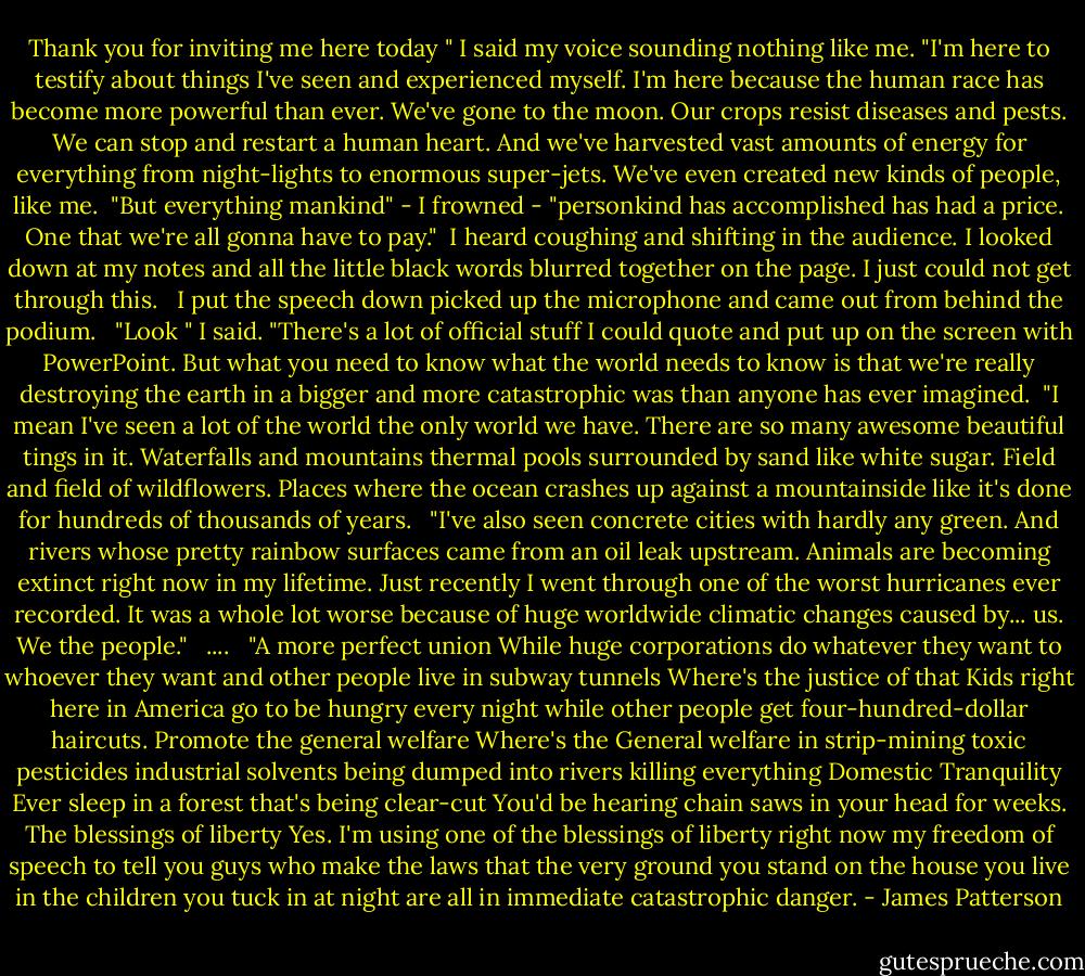 Thank you for inviting me here today " I said my voice sounding nothing like me. "I'm here to testify about things I've seen and experienced myself. I'm here because the human race has become more powerful than ever. We've gone to the moon. Our crops resist diseases and pests. We can stop and restart a human heart. And we've harvested vast amounts of energy for everything from night-lights to enormous super-jets. We've even created new kinds of people, like me.<br /><br />"But everything mankind" - I frowned - "personkind has accomplished has had a price. One that we're all gonna have to pay."<br /> I heard coughing and shifting in the audience. I looked down at my notes and all the little black words blurred together on the page. I just could not get through this.<br /><br /> I put the speech down picked up the microphone and came out from behind the podium.<br /><br /> "Look " I said. "There's a lot of official stuff I could quote and put up on the screen with PowerPoint. But what you need to know what the world needs to know is that we're really destroying the earth in a bigger and more catastrophic was than anyone has ever imagined.<br /><br />"I mean I've seen a lot of the world the only world we have. There are so many awesome beautiful tings in it. Waterfalls and mountains thermal pools surrounded by sand like white sugar. Field and field of wildflowers. Places where the ocean crashes up against a mountainside like it's done for hundreds of thousands of years.<br /><br /> "I've also seen concrete cities with hardly any green. And rivers whose pretty rainbow surfaces came from an oil leak upstream. Animals are becoming extinct right now in my lifetime. Just recently I went through one of the worst hurricanes ever recorded. It was a whole lot worse because of huge worldwide climatic changes caused by... us. We the people."<br /><br /> ....<br /><br /> "A more perfect union While huge corporations do whatever they want to whoever they want and other people live in subway tunnels Where's the justice of that Kids right here in America go to be hungry every night while other people get four-hundred-dollar haircuts. Promote the general welfare Where's the General welfare in strip-mining toxic pesticides industrial solvents being dumped into rivers killing everything Domestic Tranquility Ever sleep in a forest that's being clear-cut You'd be hearing chain saws in your head for weeks. The blessings of liberty Yes. I'm using one of the blessings of liberty right now my freedom of speech to tell you guys who make the laws that the very ground you stand on the house you live in the children you tuck in at night are all in immediate catastrophic danger. - James Patterson