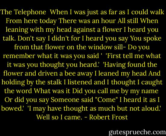 The Telephone<br /><br />When I was just as far as I could walk<br />From here today<br />There was an hour<br />All still<br />When leaning with my head against a flower<br />I heard you talk.<br />Don't say I didn't for I heard you say<br />You spoke from that flower on the window sill-<br />Do you remember what it was you said '<br /><br />'First tell me what it was you thought you heard.'<br /><br />'Having found the flower and driven a bee away<br />I leaned my head<br />And holding by the stalk<br />I listened and I thought I caught the word<br />What was it<br />Did you call me by my name <br />Or did you say<br />Someone said "Come"<br />I heard it as I bowed.'<br /><br />'I may have thought as much but not aloud.'<br /><br />Well so I came. - Robert Frost