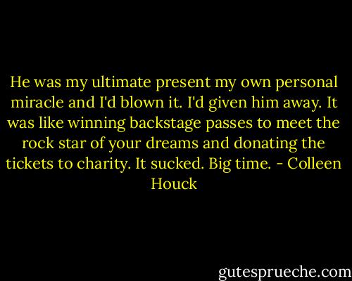 He was my ultimate present my own personal miracle and I'd blown it. I'd given him away. It was like winning backstage passes to meet the rock star of your dreams and donating the tickets to charity. It sucked. Big time. - Colleen Houck