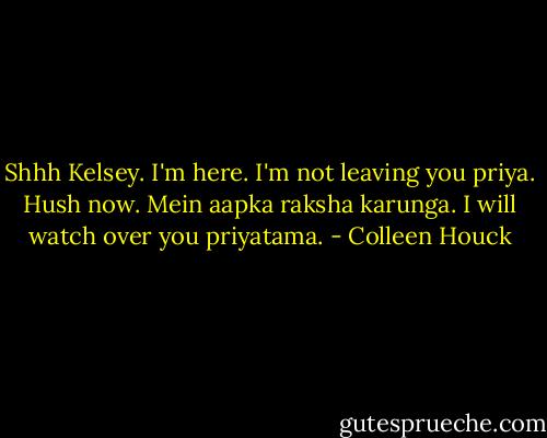 Shhh Kelsey. I'm here. I'm not leaving you priya. Hush now. Mein aapka raksha karunga. I will watch over you priyatama. - Colleen Houck