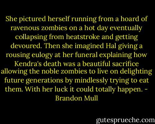 She pictured herself running from a hoard of ravenous zombies on a hot day eventually collapsing from heatstroke and getting devoured. Then she imagined Hal giving a rousing eulogy at her funeral explaining how Kendra's death was a beautiful sacrifice allowing the noble zombies to live on delighting future generations by mindlessly trying to eat them. With her luck it could totally happen. - Brandon Mull